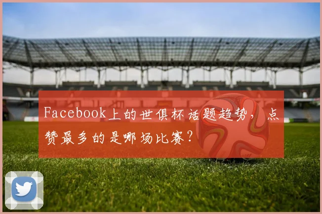 Facebook上的世俱杯话题趋势，点赞最多的是哪场比赛？