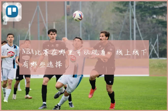 NBA比赛在哪里可以观看，线上线下有哪些选择