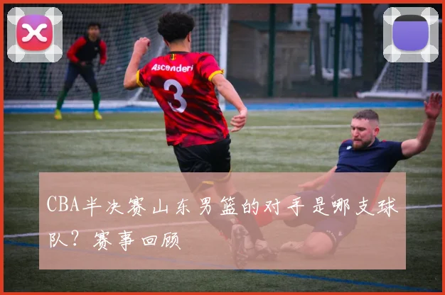CBA半决赛山东男篮的对手是哪支球队?赛事回顾
