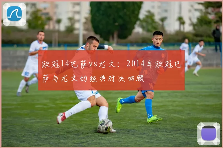 欧冠14巴萨vs尤文：2014年欧冠巴萨与尤文的经典对决回顾