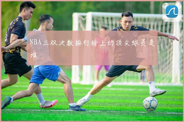 NBA三双次数排行榜上的顶尖球员是谁