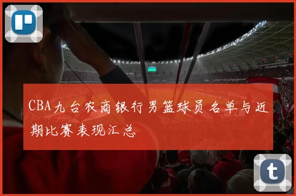 CBA九台农商银行男篮球员名单与近期比赛表现汇总