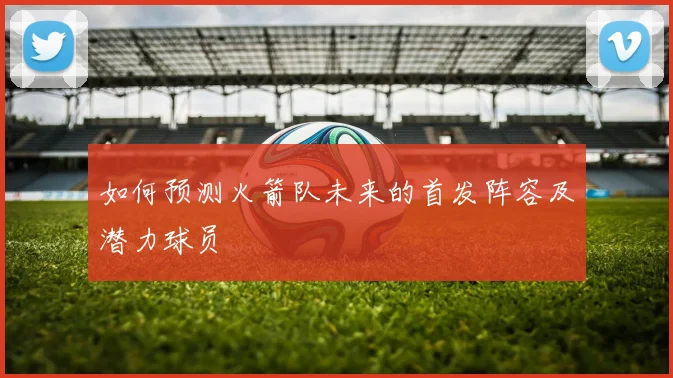 如何预测火箭队未来的首发阵容及潜力球员