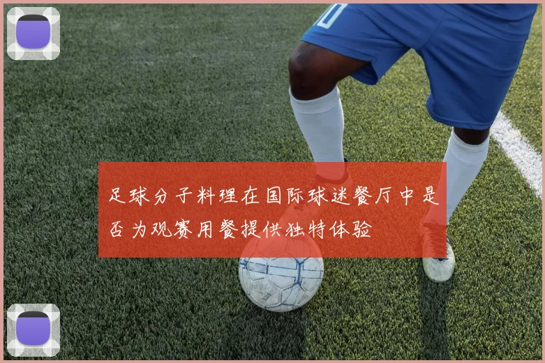 足球分子料理在国际球迷餐厅中是否为观赛用餐提供独特体验